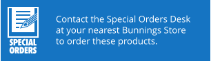 Contact the Special Orders Desk at your nearest Bunnings Store to order these products.